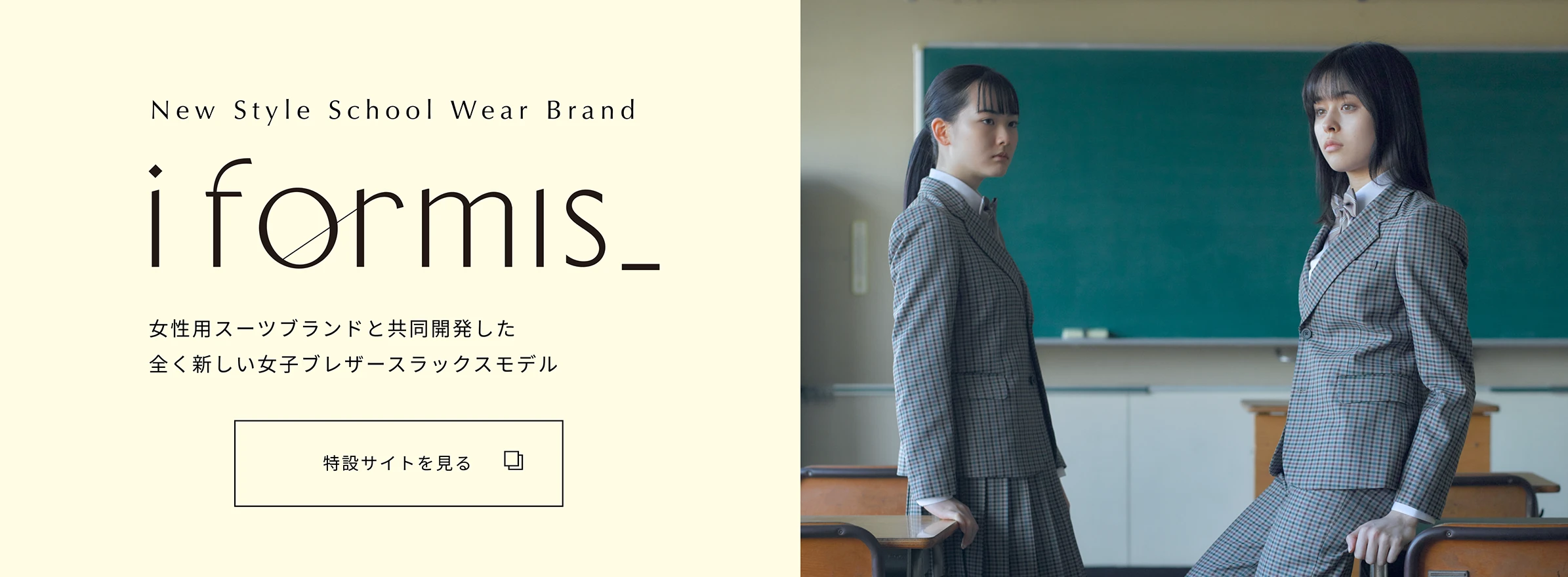 New Style School Wear Brand 「i formis_」 女性用スーツブランドと共同開発した全く新しい女子ブレザースラックスモデル 特設サイトを見る
